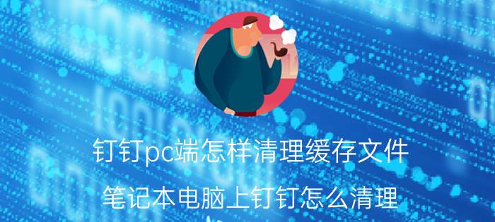 钉钉pc端怎样清理缓存文件 笔记本电脑上钉钉怎么清理？